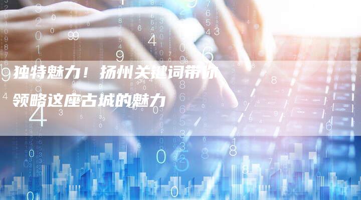 独特魅力！扬州关键词带你领略这座古城的魅力