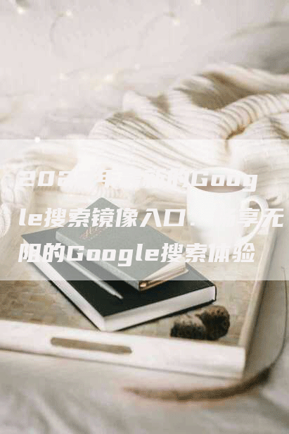 2022年最新的Google搜索镜像入口：畅享无阻的Google搜索体验