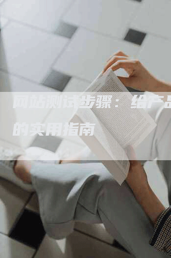 网站测试步骤：给产品经理的实用指南