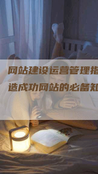 网站建设运营管理指南：打造成功网站的必备知识