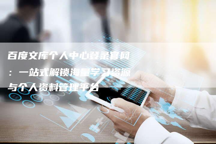 百度文库个人中心登录官网：一站式解锁海量学习资源与个人资料管理平台