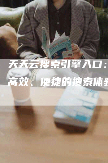 天天云搜索引擎入口：提供高效、便捷的搜索体验