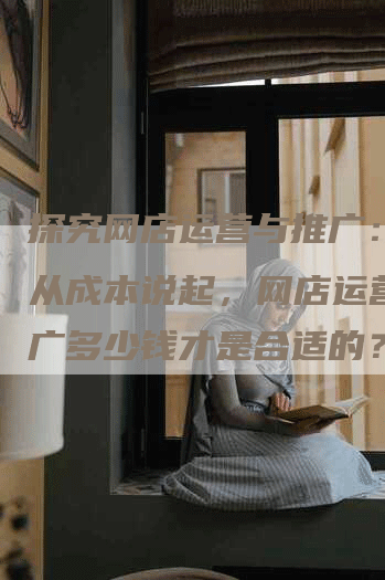 探究网店运营与推广：一切从成本说起，网店运营与推广多少钱才是合适的？