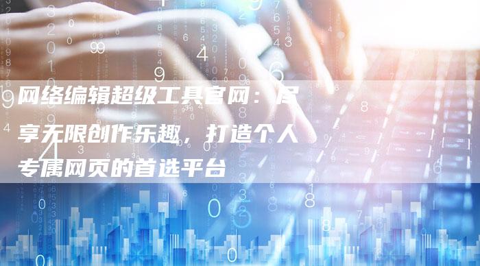 网络编辑超级工具官网：尽享无限创作乐趣，打造个人专属网页的首选平台