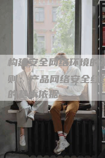 构建安全网络环境的基本准则：产品网络安全红线制定的基本依据