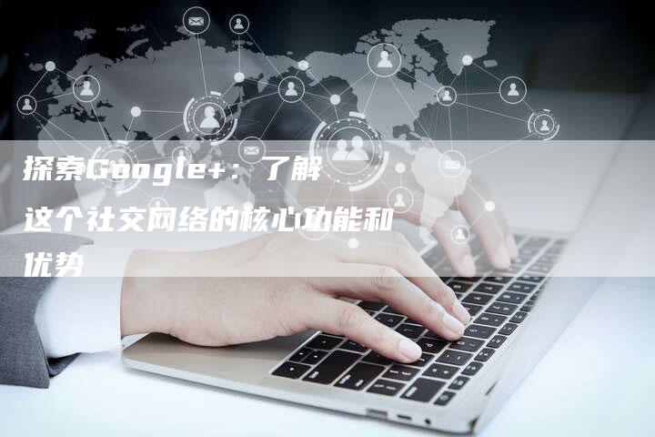 探索Google+：了解这个社交网络的核心功能和优势