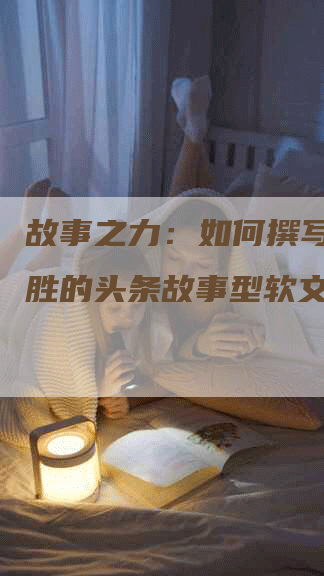 故事之力：如何撰写引人入胜的头条故事型软文