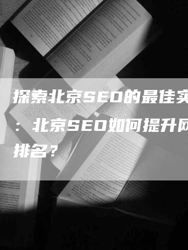 探索北京SEO的最佳实践：北京SEO如何提升网站排名？