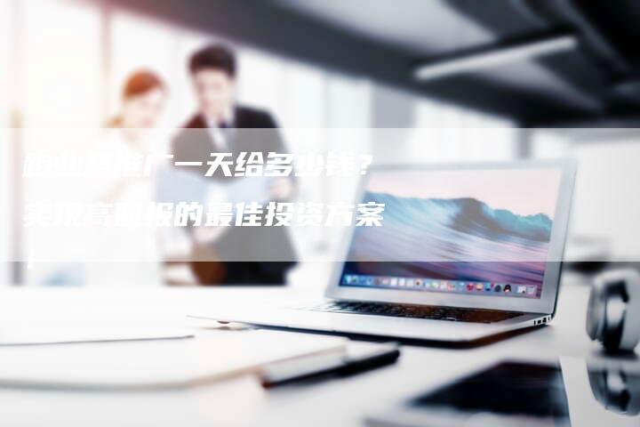 跑业务推广一天给多少钱？实现高回报的最佳投资方案！
