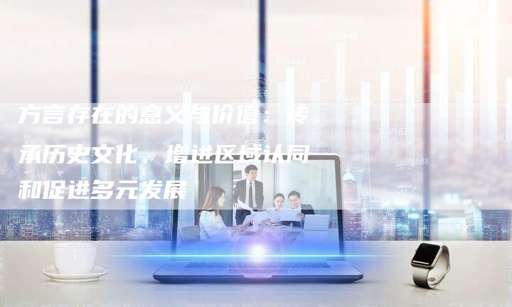 方言存在的意义与价值：传承历史文化、增进区域认同和促进多元发展