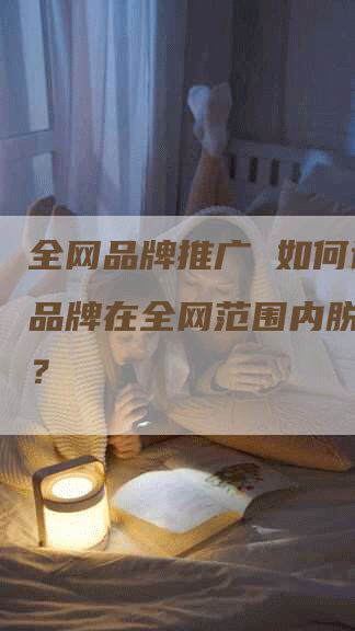 全网品牌推广 如何让您的品牌在全网范围内脱颖而出？