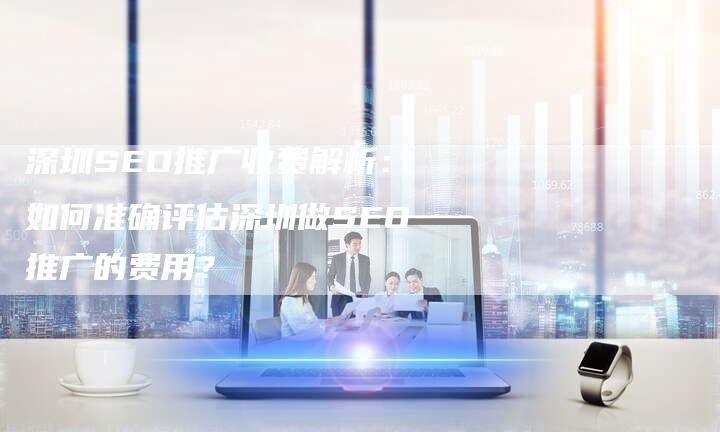 深圳SEO推广收费解析：如何准确评估深圳做SEO推广的费用？