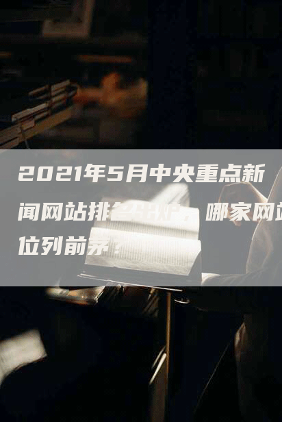 2021年5月中央重点新闻网站排名出炉，哪家网站位列前茅？