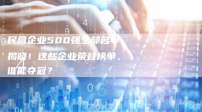 民营企业500强全部名单揭晓！这些企业荣登榜单，谁能夺冠？