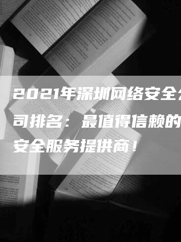 2021年深圳网络安全公司排名：最值得信赖的网络安全服务提供商！