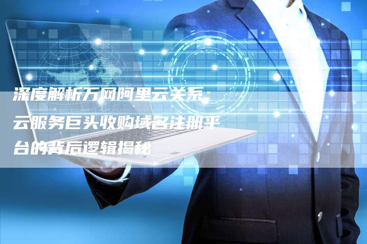 深度解析万网阿里云关系：云服务巨头收购域名注册平台的背后逻辑揭秘