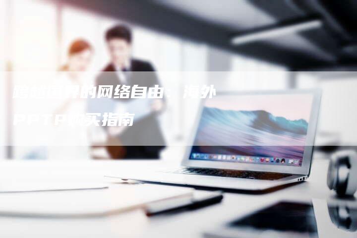 跨越国界的网络自由：海外PPTP购买指南