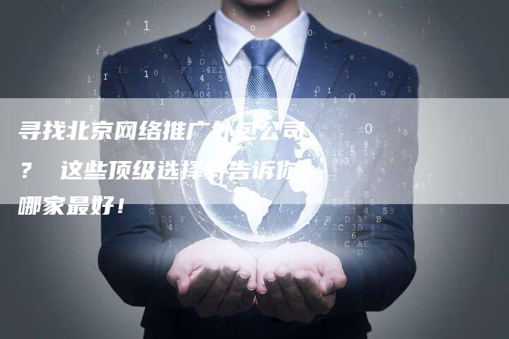 寻找北京网络推广外包公司？ 这些顶级选择将告诉你哪家最好！