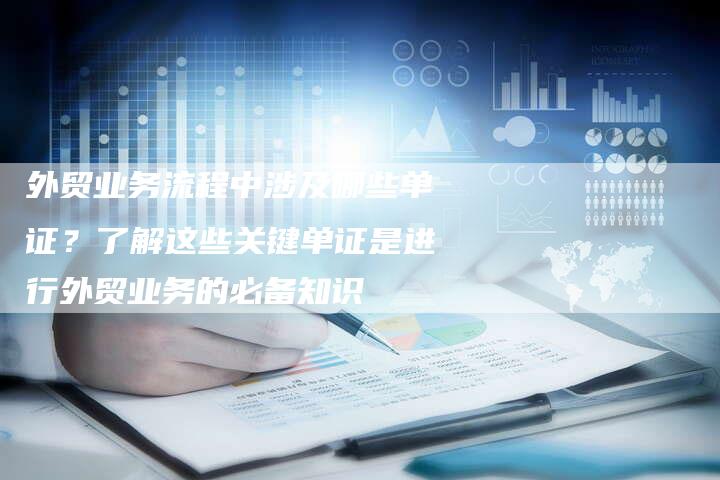外贸业务流程中涉及哪些单证？了解这些关键单证是进行外贸业务的必备知识