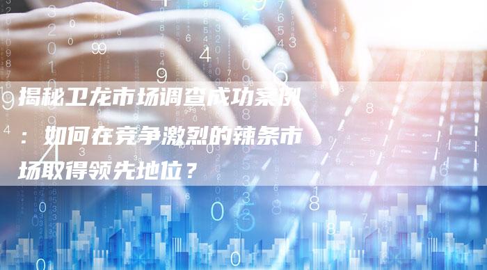 揭秘卫龙市场调查成功案例：如何在竞争激烈的辣条市场取得领先地位？