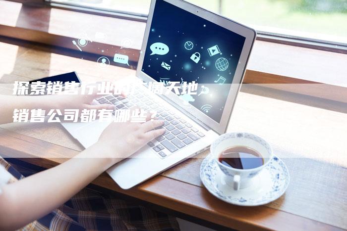 探索销售行业的广阔天地：销售公司都有哪些？