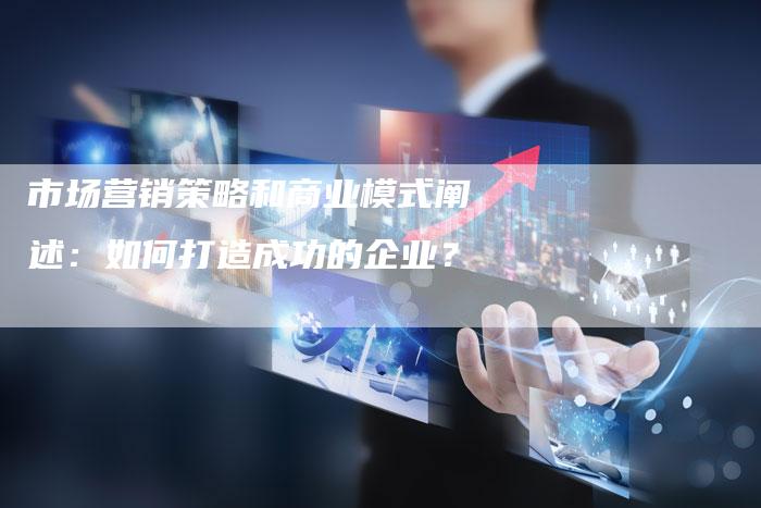 市场营销策略和商业模式阐述：如何打造成功的企业？