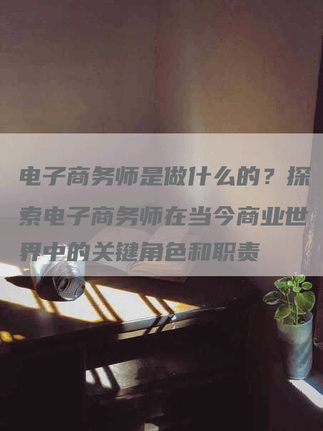 电子商务师是做什么的？探索电子商务师在当今商业世界中的关键角色和职责