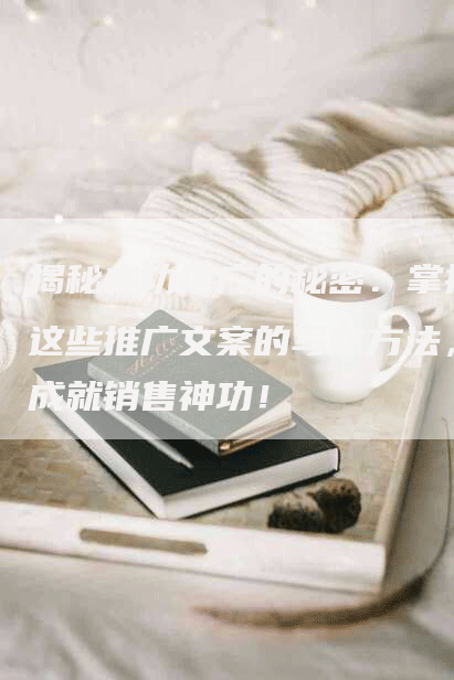 揭秘成功推广的秘密：掌握这些推广文案的写作方法，成就销售神功！