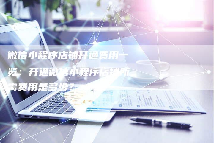 微信小程序店铺开通费用一览：开通微信小程序店铺所需费用是多少？