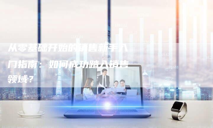 从零基础开始的销售新手入门指南：如何成功踏入销售领域？