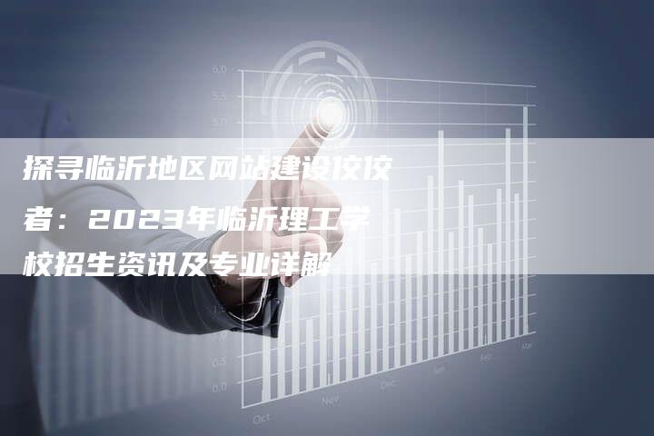 探寻临沂地区网站建设佼佼者：2023年临沂理工学校招生资讯及专业详解