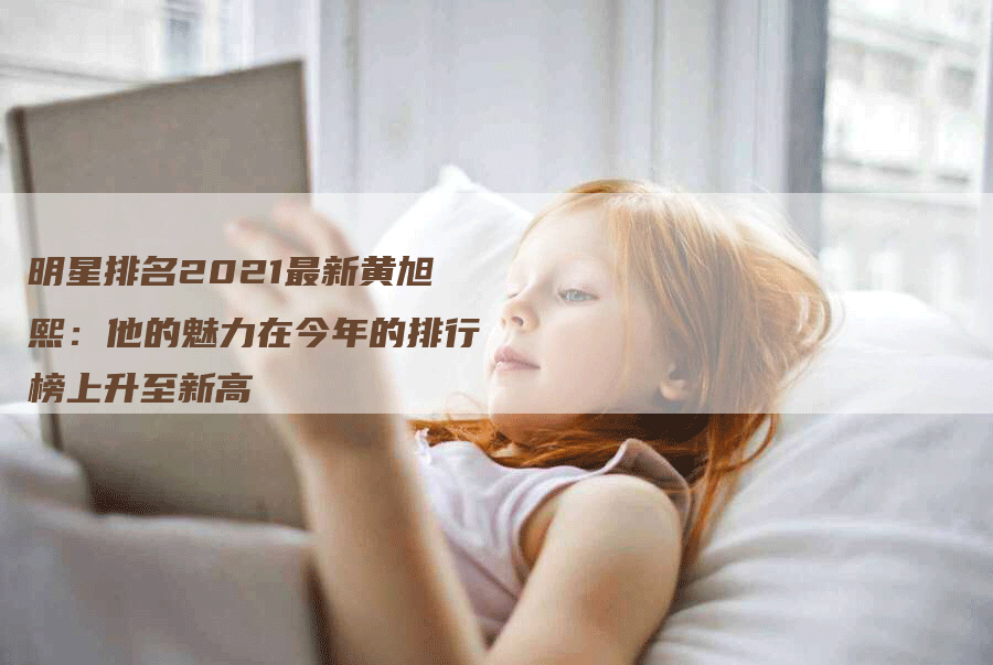 明星排名2021最新黄旭熙：他的魅力在今年的排行榜上升至新高