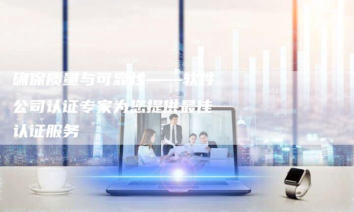 确保质量与可靠性——软件公司认证专家为您提供最佳认证服务