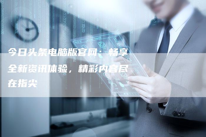 今日头条电脑版官网：畅享全新资讯体验，精彩内容尽在指尖