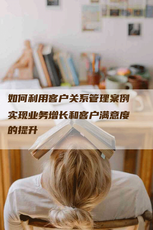如何利用客户关系管理案例实现业务增长和客户满意度的提升