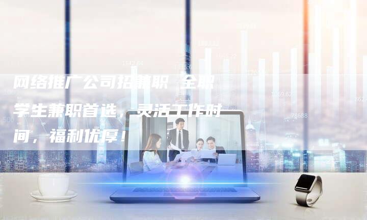 网络推广公司招兼职 全职学生兼职首选，灵活工作时间，福利优厚！