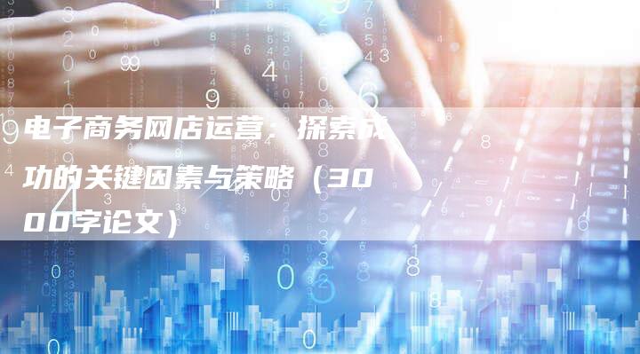 电子商务网店运营：探索成功的关键因素与策略（3000字论文）
