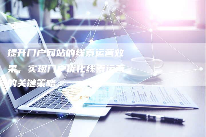 提升门户网站的线索运营效果，实现门户优化线索运营的关键策略