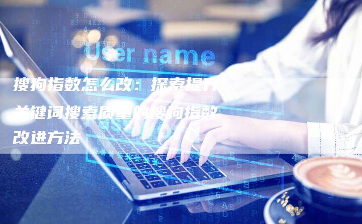 搜狗指数怎么改：探索提升关键词搜索质量的搜狗指数改进方法
