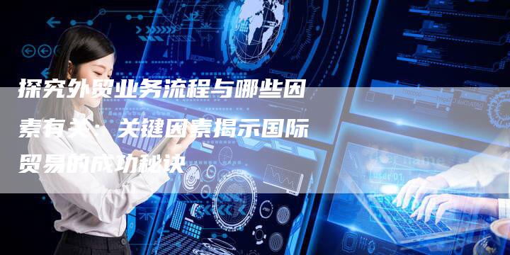探究外贸业务流程与哪些因素有关：关键因素揭示国际贸易的成功秘诀