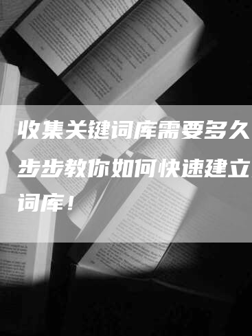 收集关键词库需要多久？一步步教你如何快速建立关键词库！