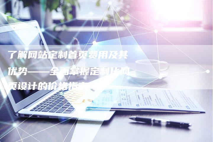 了解网站定制首页费用及其优势——全面掌握定制化网页设计的价格指南
