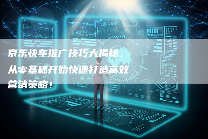 京东快车推广技巧大揭秘，从零基础开始快速打造高效营销策略！