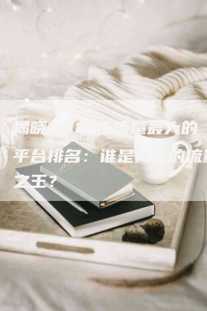 揭晓2021年流量最大的平台排名：谁是真正的流量之王？
