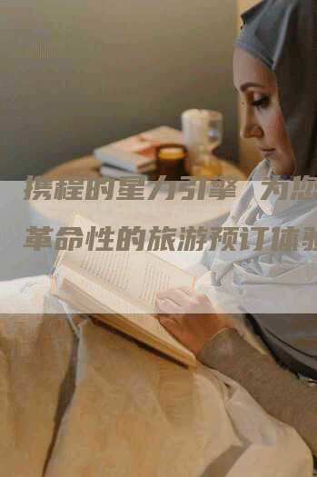 携程的星力引擎 为您提供革命性的旅游预订体验