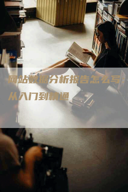 网站数据分析报告怎么写：从入门到精通