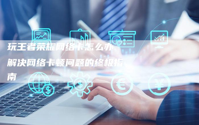 玩王者荣耀网络卡怎么办 解决网络卡顿问题的终极指南