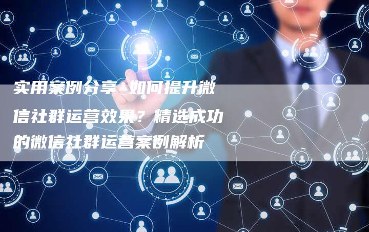 实用案例分享 如何提升微信社群运营效果？精选成功的微信社群运营案例解析