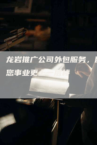 龙岩推广公司外包服务，助您事业更上一层楼