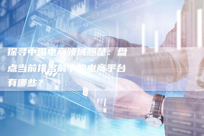 探寻中国电商领域翘楚：盘点当前排名前十的电商平台有哪些？